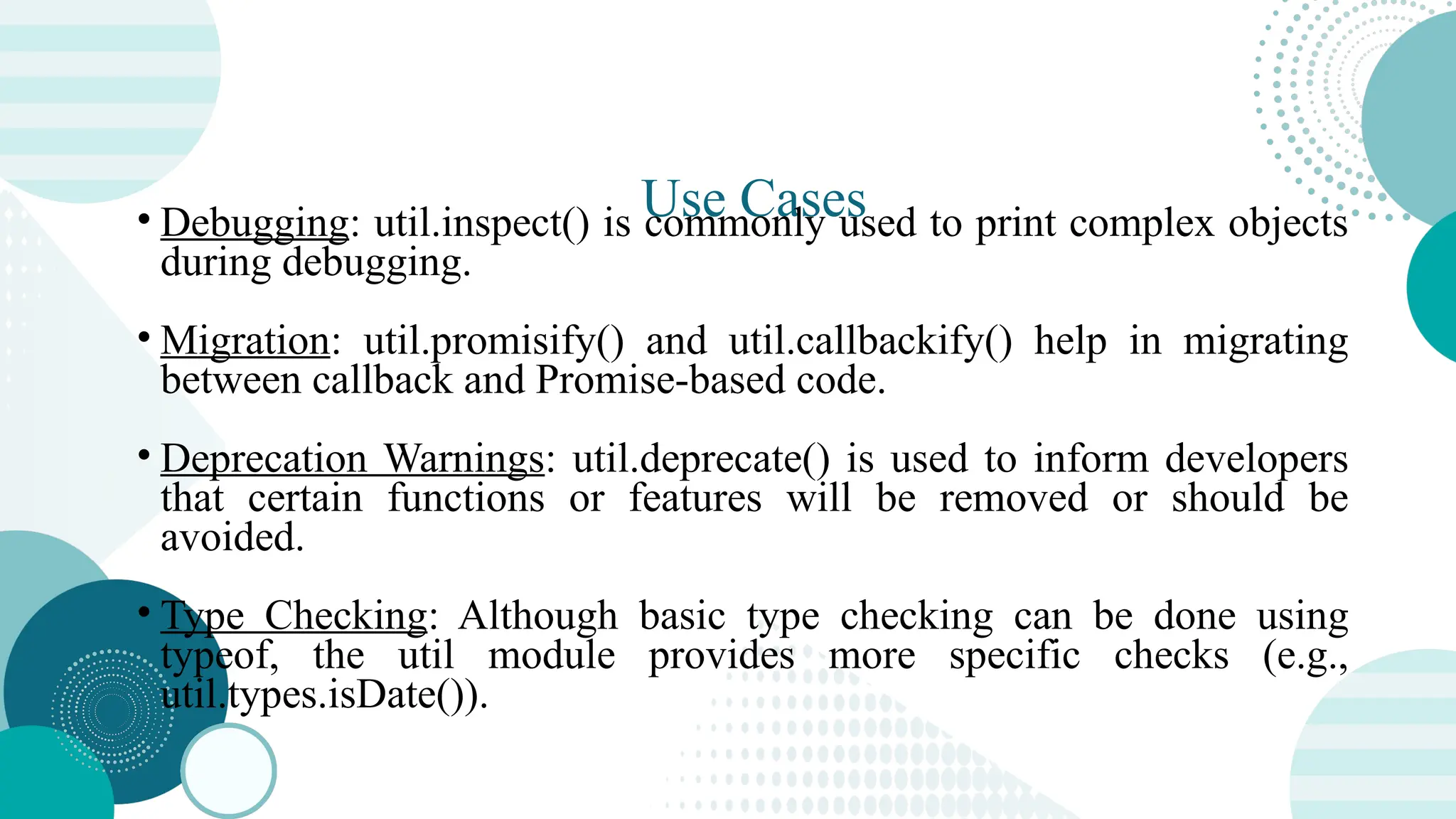 Use Cases • Debugging: util.inspect() is commonly used to print complex objects during debugging. • Migration: util.promisify() and util.callbackify() help in migrating between callback and Promise-based code. • Deprecation Warnings: util.deprecate() is used to inform developers that certain functions or features will be removed or should be avoided. • Type Checking: Although basic type checking can be done using typeof, the util module provides more specific checks (e.g., util.types.isDate()). 
