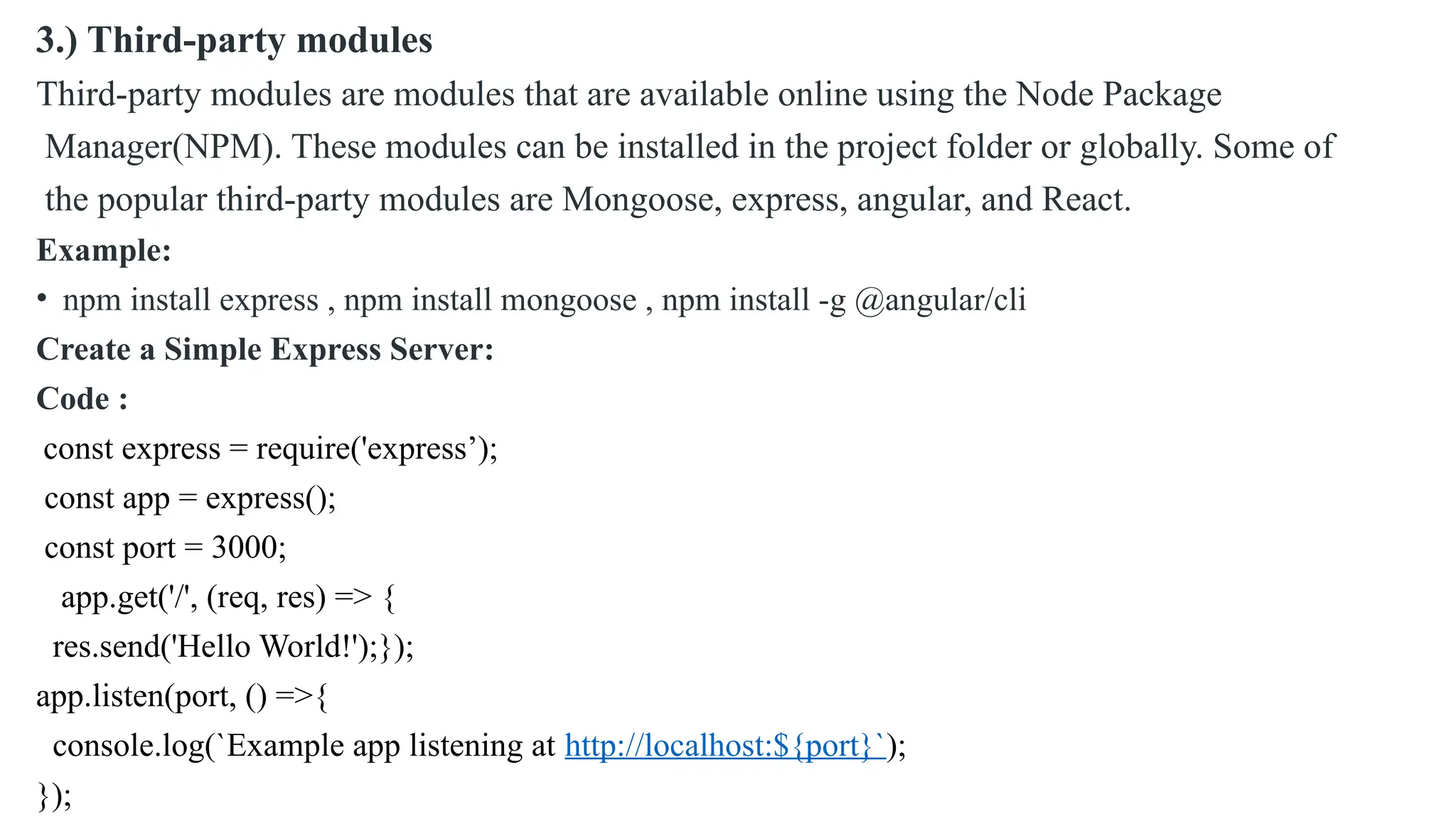 3.) Third-party modules Third-party modules are modules that are available online using the Node Package Manager(NPM). These modules can be installed in the project folder or globally. Some of the popular third-party modules are Mongoose, express, angular, and React. Example: • npm install express , npm install mongoose , npm install -g @angular/cli Create a Simple Express Server: Code : const express = require('express’); const app = express(); const port = 3000; app.get('/', (req, res) => { res.send('Hello World!');}); app.listen(port, () =>{ console.log(`Example app listening at http://localhost:${port}`); }); 