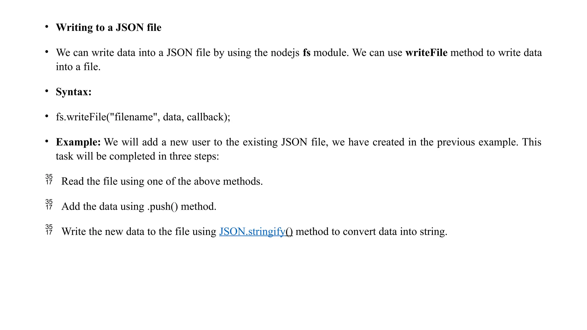 • Writing to a JSON file • We can write data into a JSON file by using the nodejs fs module. We can use writeFile method to write data into a file. • Syntax: • fs.writeFile("filename", data, callback); • Example: We will add a new user to the existing JSON file, we have created in the previous example. This task will be completed in three steps:  Read the file using one of the above methods.  Add the data using .push() method.  Write the new data to the file using JSON.stringify() method to convert data into string. 
