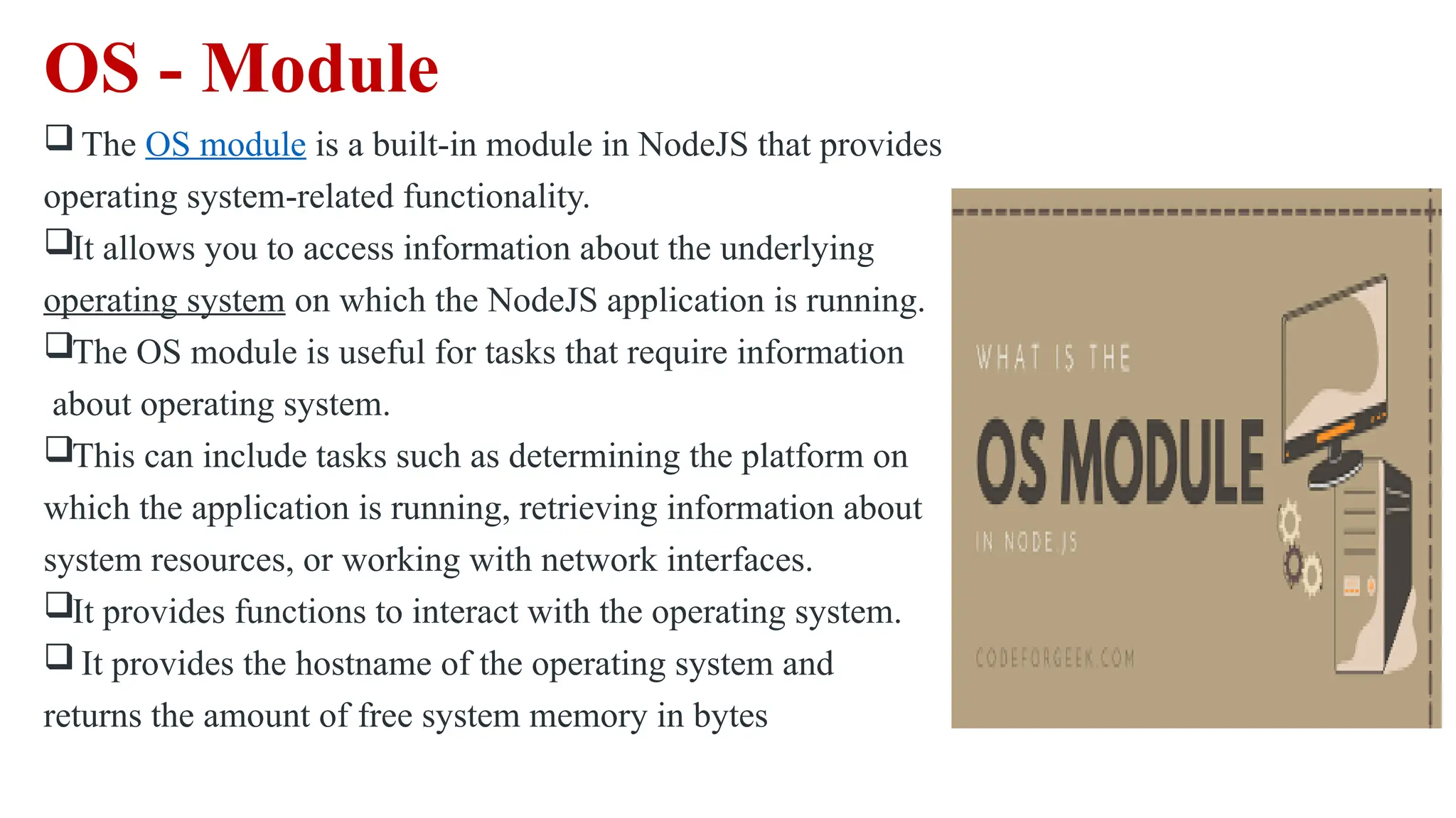 OS - Module  The OS module is a built-in module in NodeJS that provides operating system-related functionality. It allows you to access information about the underlying operating system on which the NodeJS application is running. The OS module is useful for tasks that require information about operating system. This can include tasks such as determining the platform on which the application is running, retrieving information about system resources, or working with network interfaces. It provides functions to interact with the operating system.  It provides the hostname of the operating system and returns the amount of free system memory in bytes 