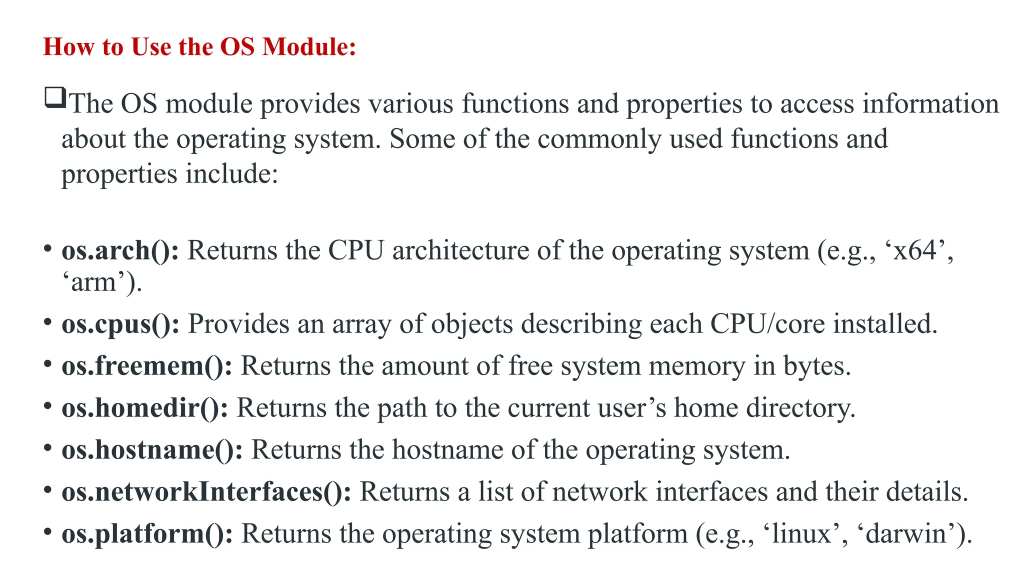 How to Use the OS Module: The OS module provides various functions and properties to access information about the operating system. Some of the commonly used functions and properties include: • os.arch(): Returns the CPU architecture of the operating system (e.g., ‘x64’, ‘arm’). • os.cpus(): Provides an array of objects describing each CPU/core installed. • os.freemem(): Returns the amount of free system memory in bytes. • os.homedir(): Returns the path to the current user’s home directory. • os.hostname(): Returns the hostname of the operating system. • os.networkInterfaces(): Returns a list of network interfaces and their details. • os.platform(): Returns the operating system platform (e.g., ‘linux’, ‘darwin’). 