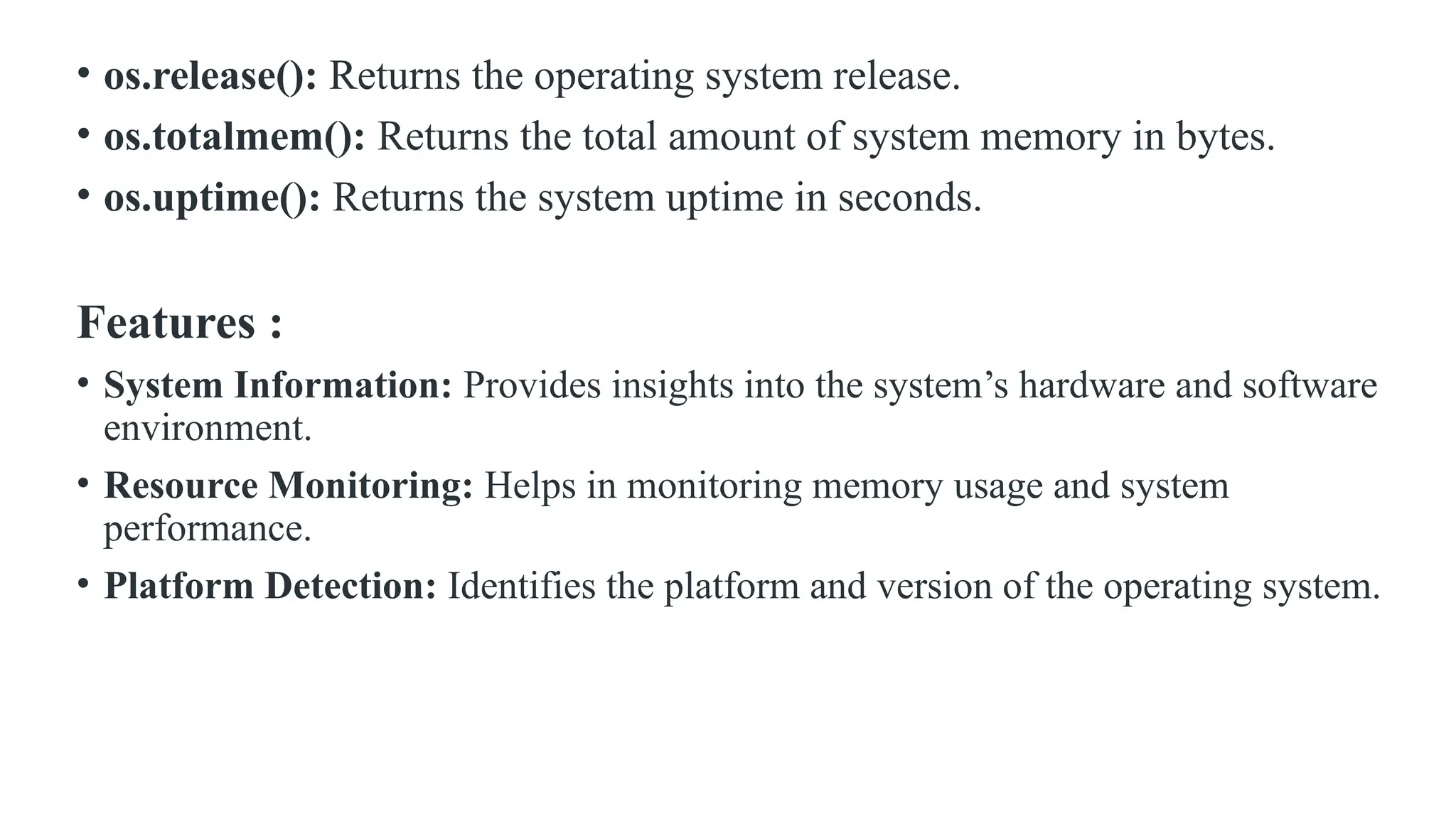• os.release(): Returns the operating system release. • os.totalmem(): Returns the total amount of system memory in bytes. • os.uptime(): Returns the system uptime in seconds. Features : • System Information: Provides insights into the system’s hardware and software environment. • Resource Monitoring: Helps in monitoring memory usage and system performance. • Platform Detection: Identifies the platform and version of the operating system. 