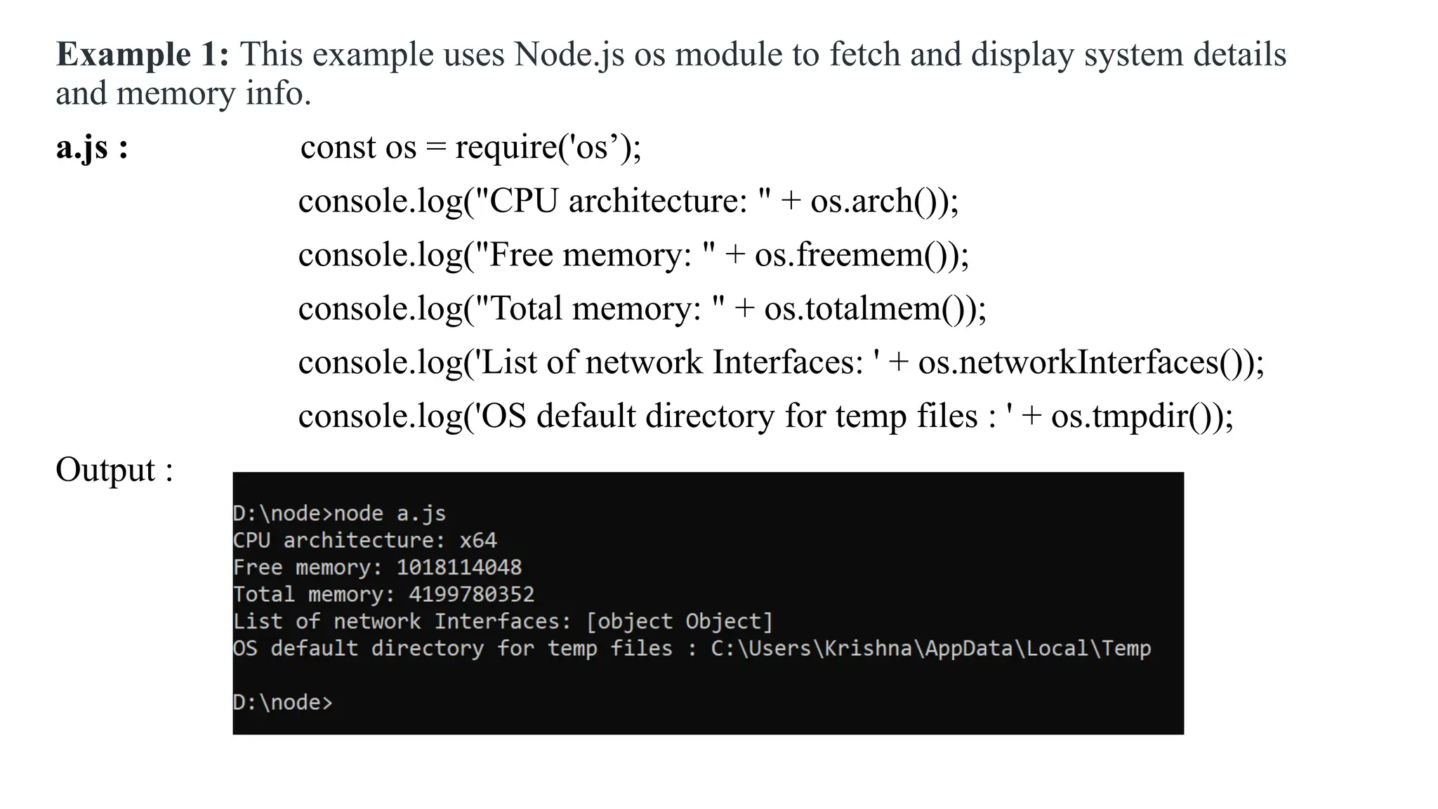 Example 1: This example uses Node.js os module to fetch and display system details and memory info. a.js : const os = require('os’); console.log("CPU architecture: " + os.arch()); console.log("Free memory: " + os.freemem()); console.log("Total memory: " + os.totalmem()); console.log('List of network Interfaces: ' + os.networkInterfaces()); console.log('OS default directory for temp files : ' + os.tmpdir()); Output : 