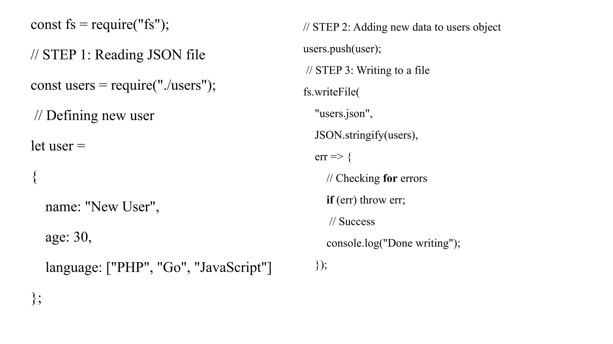 const fs = require("fs"); // STEP 1: Reading JSON file const users = require("./users"); // Defining new user let user = { name: "New User", age: 30, language: ["PHP", "Go", "JavaScript"] }; // STEP 2: Adding new data to users object users.push(user); // STEP 3: Writing to a file fs.writeFile( "users.json", JSON.stringify(users), err => { // Checking for errors if (err) throw err; // Success console.log("Done writing"); }); 