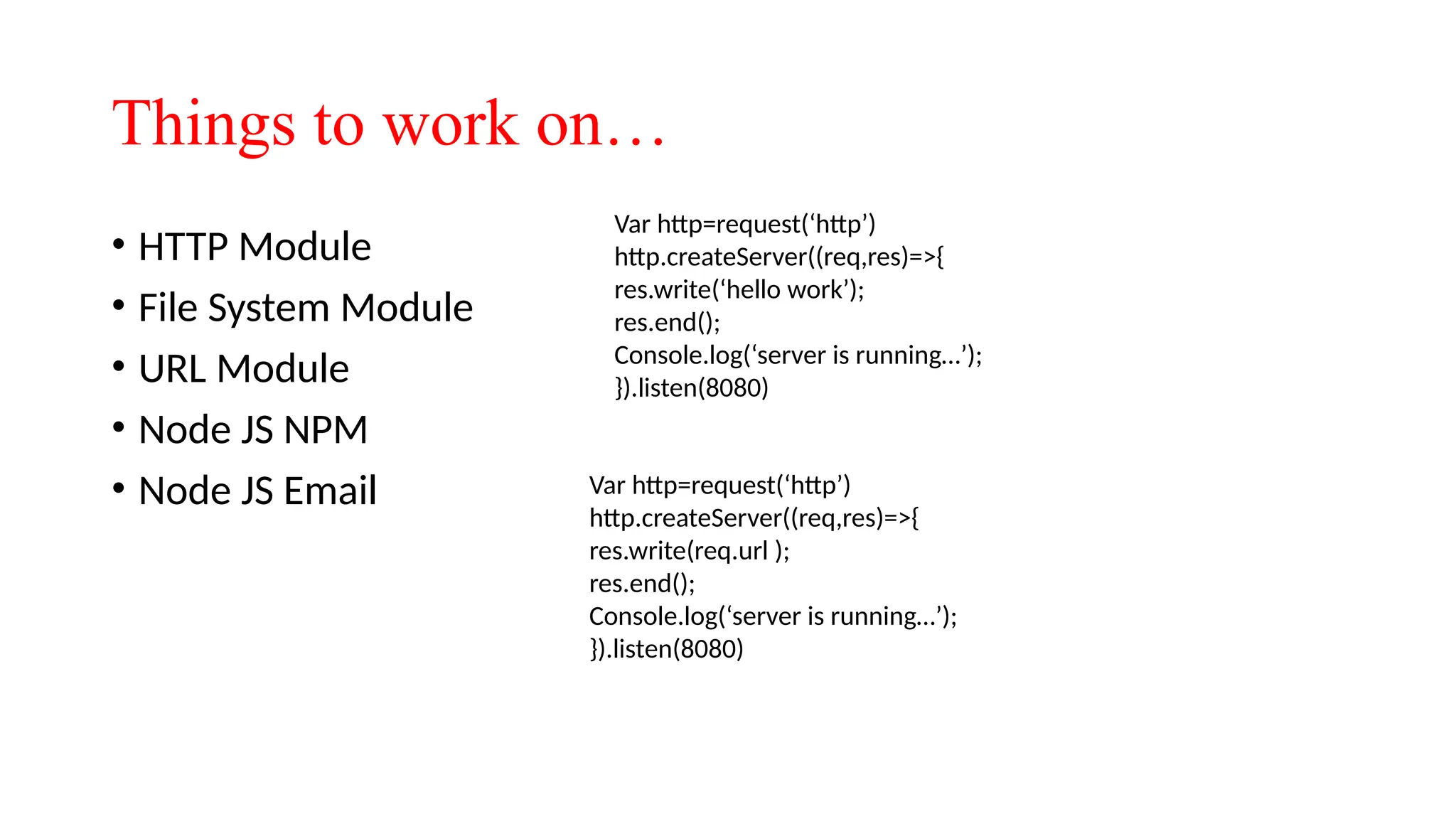Things to work on… • HTTP Module • File System Module • URL Module • Node JS NPM • Node JS Email Var http=request(‘http’) http.createServer((req,res)=>{ res.write(‘hello work’); res.end(); Console.log(‘server is running…’); }).listen(8080) Var http=request(‘http’) http.createServer((req,res)=>{ res.write(req.url ); res.end(); Console.log(‘server is running…’); }).listen(8080) 