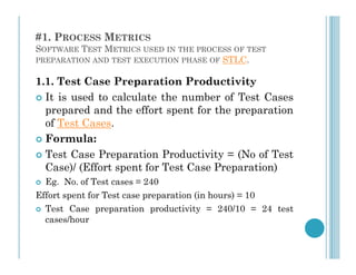 #1. PROCESS METRICS
SOFTWARE TEST METRICS USED IN THE PROCESS OF TEST
PREPARATION AND TEST EXECUTION PHASE OF STLC.
1.1. Test Case Preparation Productivity
 It is used to calculate the number of Test Cases
prepared and the effort spent for the preparation
of Test Cases.
 Formula:
 Formula:
 Test Case Preparation Productivity = (No of Test
Case)/ (Effort spent for Test Case Preparation)
 Eg. No. of Test cases = 240
Effort spent for Test case preparation (in hours) = 10
 Test Case preparation productivity = 240/10 = 24 test
cases/hour
 