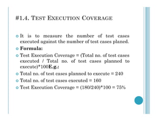 #1.4. TEST EXECUTION COVERAGE
 It is to measure the number of test cases
executed against the number of test cases planed.
 Formula:
 Test Execution Coverage = (Total no. of test cases
executed / Total no. of test cases planned to
executed / Total no. of test cases planned to
execute)*100E.g.:
 Total no. of test cases planned to execute = 240
 Total no. of test cases executed = 160
 Test Execution Coverage = (180/240)*100 = 75%
 