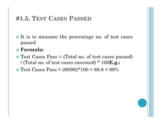 #1.5. TEST CASES PASSED
 It is to measure the percentage no. of test cases
passed
 Formula:
 Test Cases Pass = (Total no. of test cases passed)
/ (Total no. of test cases executed) * 100E.g.:
/ (Total no. of test cases executed) * 100E.g.:
 Test Cases Pass = (80/90)*100 = 88.8 = 89%
 