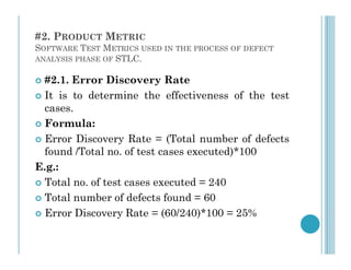 #2. PRODUCT METRIC
SOFTWARE TEST METRICS USED IN THE PROCESS OF DEFECT
ANALYSIS PHASE OF STLC.
 #2.1. Error Discovery Rate
 It is to determine the effectiveness of the test
cases.
 Formula:
Error Discovery Rate = (Total number of defects
 Error Discovery Rate = (Total number of defects
found /Total no. of test cases executed)*100
E.g.:
 Total no. of test cases executed = 240
 Total number of defects found = 60
 Error Discovery Rate = (60/240)*100 = 25%
 