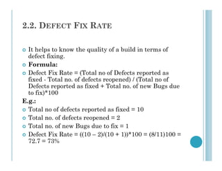 2.2. DEFECT FIX RATE
 It helps to know the quality of a build in terms of
defect fixing.
 Formula:
 Defect Fix Rate = (Total no of Defects reported as
fixed - Total no. of defects reopened) / (Total no of
Defects reported as fixed + Total no. of new Bugs due
Defects reported as fixed + Total no. of new Bugs due
to fix)*100
E.g.:
 Total no of defects reported as fixed = 10
 Total no. of defects reopened = 2
 Total no. of new Bugs due to fix = 1
 Defect Fix Rate = ((10 – 2)/(10 + 1))*100 = (8/11)100 =
72.7 = 73%
 