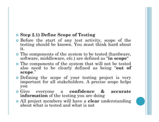  Step 2.1) Define Scope of Testing
 Before the start of any test activity, scope of the
testing should be known. You must think hard about
it.
 The components of the system to be tested (hardware,
software, middleware, etc.) are defined as “in scope“
The components of the system that will not be tested
 The components of the system that will not be tested
also need to be clearly defined as being “out of
scope.”
 Defining the scope of your testing project is very
important for all stakeholders. A precise scope helps
you
 Give everyone a confidence & accurate
information of the testing you are doing
 All project members will have a clear understanding
about what is tested and what is not
 