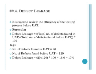 #2.4. DEFECT LEAKAGE
 It is used to review the efficiency of the testing
process before UAT.
 Formula:
 Defect Leakage = ((Total no. of defects found in
UAT)/(Total no. of defects found before UAT)) *
UAT)/(Total no. of defects found before UAT)) *
100
E.g.:
 No. of defects found in UAT = 20
 No. of Defects found before UAT = 120
 Defect Leakage = (20 /120) * 100 = 16.6 = 17%
 