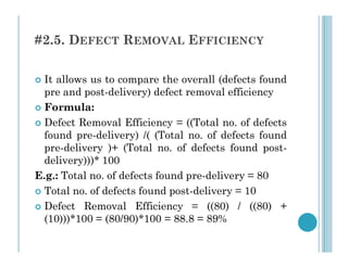 #2.5. DEFECT REMOVAL EFFICIENCY
 It allows us to compare the overall (defects found
pre and post-delivery) defect removal efficiency
 Formula:
 Defect Removal Efficiency = ((Total no. of defects
found pre-delivery) /( (Total no. of defects found
found pre-delivery) /( (Total no. of defects found
pre-delivery )+ (Total no. of defects found post-
delivery)))* 100
E.g.: Total no. of defects found pre-delivery = 80
 Total no. of defects found post-delivery = 10
 Defect Removal Efficiency = ((80) / ((80) +
(10)))*100 = (80/90)*100 = 88.8 = 89%
 