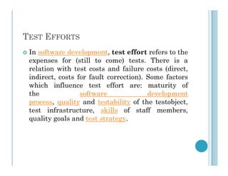 TEST EFFORTS
 In software development, test effort refers to the
expenses for (still to come) tests. There is a
relation with test costs and failure costs (direct,
indirect, costs for fault correction). Some factors
which influence test effort are: maturity of
which influence test effort are: maturity of
the software development
process, quality and testability of the testobject,
test infrastructure, skills of staff members,
quality goals and test strategy.
 