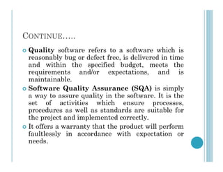 CONTINUE…..
 Quality software refers to a software which is
reasonably bug or defect free, is delivered in time
and within the specified budget, meets the
requirements and/or expectations, and is
maintainable.
Software Quality Assurance (SQA) is simply
 Software Quality Assurance (SQA) is simply
a way to assure quality in the software. It is the
set of activities which ensure processes,
procedures as well as standards are suitable for
the project and implemented correctly.
 It offers a warranty that the product will perform
faultlessly in accordance with expectation or
needs.
 