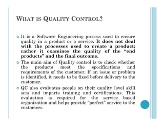 WHAT IS QUALITY CONTROL?
 It is a Software Engineering process used to ensure
quality in a product or a service. It does not deal
with the processes used to create a product;
rather it examines the quality of the “end
products” and the final outcome.
 The main aim of Quality control is to check whether
 The main aim of Quality control is to check whether
the products meet the specifications and
requirements of the customer. If an issue or problem
is identified, it needs to be fixed before delivery to the
customer.
 QC also evaluates people on their quality level skill
sets and imparts training and certifications. This
evaluation is required for the service based
organization and helps provide “perfect” service to the
customers.
 