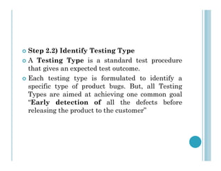 Step 2.2) Identify Testing Type
 A Testing Type is a standard test procedure
that gives an expected test outcome.
 Each testing type is formulated to identify a
specific type of product bugs. But, all Testing
specific type of product bugs. But, all Testing
Types are aimed at achieving one common goal
“Early detection of all the defects before
releasing the product to the customer”
 