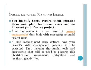 DOCUMENTATION RISK AND ISSUES
 You identify them, record them, monitor
them and plan for them: risks are an
inherent part of every project.
 Risk management is an arm of project
management that deals with managing potential
management that deals with managing potential
project risks.
 A risk management plan defines how your
project’s risk management process will be
executed. That includes the funds, tools and
approaches that will be used to perform risk
identification, assessment, mitigation and
monitoring activities.
 