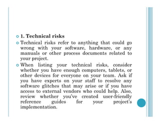  1. Technical risks
 Technical risks refer to anything that could go
wrong with your software, hardware, or any
manuals or other process documents related to
your project.
When listing your technical risks, consider
 When listing your technical risks, consider
whether you have enough computers, tablets, or
other devices for everyone on your team. Ask if
you have experts on your staff to resolve any
software glitches that may arise or if you have
access to external vendors who could help. Also,
review whether you’ve created user-friendly
reference guides for your project’s
implementation.
 