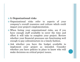  3. Organizational risks
 Organizational risks refer to aspects of your
company’s overall resources and culture which could
impact your project’s implementation.
 When listing your organizational risks, see if you
 When listing your organizational risks, see if you
have enough staff available to cover the time and
effort it will take to complete your project. Review
whether your financial processes are functioning well
enough to pay subcontractors in a timely fashion.
 Ask whether you have the budget available to
implement your project as intended. Consider
whether you have policies in place to know who will
make decisions on critical project issues.
 