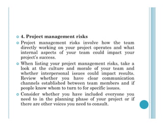  4. Project management risks
 Project management risks involve how the team
directly working on your project operates and what
internal aspects of your team could impact your
project’s success.
 When listing your project management risks, take a
 When listing your project management risks, take a
look at the culture and morale of your team and
whether interpersonal issues could impact results.
Review whether you have clear communication
channels established between team members and if
people know whom to turn to for specific issues.
 Consider whether you have included everyone you
need to in the planning phase of your project or if
there are other voices you need to consult.
 