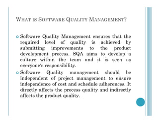 WHAT IS SOFTWARE QUALITY MANAGEMENT?
 Software Quality Management ensures that the
required level of quality is achieved by
submitting improvements to the product
development process. SQA aims to develop a
culture within the team and it is seen as
culture within the team and it is seen as
everyone's responsibility.
 Software Quality management should be
independent of project management to ensure
independence of cost and schedule adherences. It
directly affects the process quality and indirectly
affects the product quality.
 