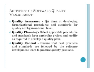 ACTIVITIES OF SOFTWARE QUALITY
MANAGEMENT:
 Quality Assurance - QA aims at developing
Organizational procedures and standards for
quality at Organizational level.
 Quality Planning - Select applicable procedures
and standards for a particular project and modify
and standards for a particular project and modify
as required to develop a quality plan.
 Quality Control - Ensure that best practices
and standards are followed by the software
development team to produce quality products.
 