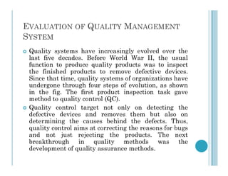 EVALUATION OF QUALITY MANAGEMENT
SYSTEM
 Quality systems have increasingly evolved over the
last five decades. Before World War II, the usual
function to produce quality products was to inspect
the finished products to remove defective devices.
Since that time, quality systems of organizations have
undergone through four steps of evolution, as shown
in the fig. The first product inspection task gave
undergone through four steps of evolution, as shown
in the fig. The first product inspection task gave
method to quality control (QC).
 Quality control target not only on detecting the
defective devices and removes them but also on
determining the causes behind the defects. Thus,
quality control aims at correcting the reasons for bugs
and not just rejecting the products. The next
breakthrough in quality methods was the
development of quality assurance methods.
 