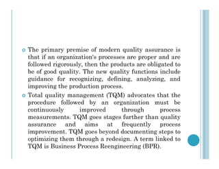  The primary premise of modern quality assurance is
that if an organization's processes are proper and are
followed rigorously, then the products are obligated to
be of good quality. The new quality functions include
guidance for recognizing, defining, analyzing, and
improving the production process.
improving the production process.
 Total quality management (TQM) advocates that the
procedure followed by an organization must be
continuously improved through process
measurements. TQM goes stages further than quality
assurance and aims at frequently process
improvement. TQM goes beyond documenting steps to
optimizing them through a redesign. A term linked to
TQM is Business Process Reengineering (BPR).
 