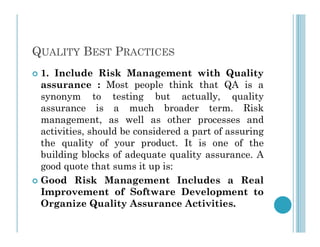 QUALITY BEST PRACTICES
 1. Include Risk Management with Quality
assurance : Most people think that QA is a
synonym to testing but actually, quality
assurance is a much broader term. Risk
management, as well as other processes and
management, as well as other processes and
activities, should be considered a part of assuring
the quality of your product. It is one of the
building blocks of adequate quality assurance. A
good quote that sums it up is:
 Good Risk Management Includes a Real
Improvement of Software Development to
Organize Quality Assurance Activities.
 