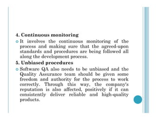 4. Continuous monitoring
 It involves the continuous monitoring of the
process and making sure that the agreed-upon
standards and procedures are being followed all
along the development process.
5. Unbiased procedures
5. Unbiased procedures
 Software QA also needs to be unbiased and the
Quality Assurance team should be given some
freedom and authority for the process to work
correctly. Through this way, the company's
reputation is also affected, positively if it can
consistently deliver reliable and high-quality
products.
 