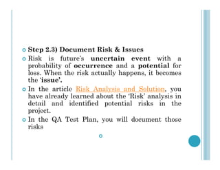  Step 2.3) Document Risk & Issues
 Risk is future’s uncertain event with a
probability of occurrence and a potential for
loss. When the risk actually happens, it becomes
the ‘issue’.
In the article Risk Analysis and Solution, you
 In the article Risk Analysis and Solution, you
have already learned about the ‘Risk’ analysis in
detail and identified potential risks in the
project.
 In the QA Test Plan, you will document those
risks

 