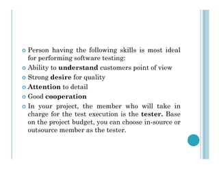  Person having the following skills is most ideal
for performing software testing:
 Ability to understand customers point of view
 Strong desire for quality
Attention to detail
 Attention to detail
 Good cooperation
 In your project, the member who will take in
charge for the test execution is the tester. Base
on the project budget, you can choose in-source or
outsource member as the tester.
 