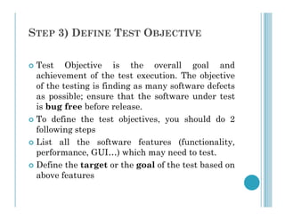 STEP 3) DEFINE TEST OBJECTIVE
 Test Objective is the overall goal and
achievement of the test execution. The objective
of the testing is finding as many software defects
as possible; ensure that the software under test
is bug free before release.
is bug free before release.
 To define the test objectives, you should do 2
following steps
 List all the software features (functionality,
performance, GUI…) which may need to test.
 Define the target or the goal of the test based on
above features
 