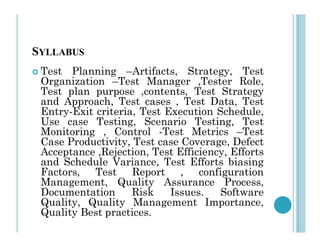 SYLLABUS
 Test Planning –Artifacts, Strategy, Test
Organization –Test Manager ,Tester Role,
Test plan purpose ,contents, Test Strategy
and Approach, Test cases , Test Data, Test
Entry-Exit criteria, Test Execution Schedule,
Use case Testing, Scenario Testing, Test
Use case Testing, Scenario Testing, Test
Monitoring , Control -Test Metrics –Test
Case Productivity, Test case Coverage, Defect
Acceptance ,Rejection, Test Efficiency, Efforts
and Schedule Variance, Test Efforts biasing
Factors, Test Report , configuration
Management, Quality Assurance Process,
Documentation Risk Issues. Software
Quality, Quality Management Importance,
Quality Best practices.
 
