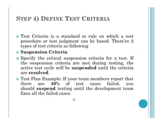 STEP 4) DEFINE TEST CRITERIA
 Test Criteria is a standard or rule on which a test
procedure or test judgment can be based. There’re 2
types of test criteria as following
 Suspension Criteria
 Specify the critical suspension criteria for a test. If
the suspension criteria are met during testing, the
the suspension criteria are met during testing, the
active test cycle will be suspended until the criteria
are resolved.
 Test Plan Example: If your team members report that
there are 40% of test cases failed, you
should suspend testing until the development team
fixes all the failed cases.

 