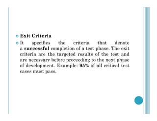  Exit Criteria
 It specifies the criteria that denote
a successful completion of a test phase. The exit
criteria are the targeted results of the test and
are necessary before proceeding to the next phase
are necessary before proceeding to the next phase
of development. Example: 95% of all critical test
cases must pass.
 