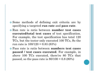  Some methods of defining exit criteria are by
specifying a targeted run rate and pass rate.
 Run rate is ratio between number test cases
executed/total test cases of test specification.
For example, the test specification has total 120
For example, the test specification has total 120
TCs, but the tester only executed 100 TCs, So the
run rate is 100/120 = 0.83 (83%)
 Pass rate is ratio between numbers test cases
passed / test cases executed. For example, in
above 100 TCs executed, there’re 80 TCs that
passed, so the pass rate is 80/100 = 0.8 (80%)
 