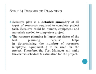 STEP 5) RESOURCE PLANNING
 Resource plan is a detailed summary of all
types of resources required to complete project
task. Resource could be human, equipment and
materials needed to complete a project
 The resource planning is important factor of the
 The resource planning is important factor of the
test planning because helps
in determining the number of resources
(employee, equipment…) to be used for the
project. Therefore, the Test Manager can make
the correct schedule & estimation for the project.
 