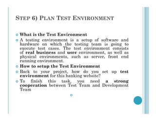 STEP 6) PLAN TEST ENVIRONMENT
 What is the Test Environment
 A testing environment is a setup of software and
hardware on which the testing team is going to
execute test cases. The test environment consists
of real business and user environment, as well as
physical environments, such as server, front end
running environment.
running environment.
 How to setup the Test Environment
 Back to your project, how do you set up test
environment for this banking website?
 To finish this task, you need a strong
cooperation between Test Team and Development
Team

 