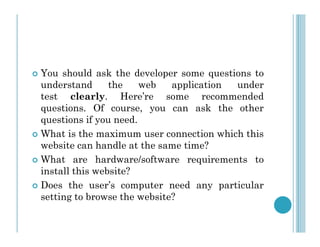  You should ask the developer some questions to
understand the web application under
test clearly. Here’re some recommended
questions. Of course, you can ask the other
questions if you need.
questions if you need.
 What is the maximum user connection which this
website can handle at the same time?
 What are hardware/software requirements to
install this website?
 Does the user’s computer need any particular
setting to browse the website?
 