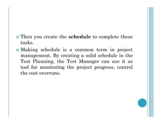 Then you create the schedule to complete these
tasks.
 Making schedule is a common term in project
management. By creating a solid schedule in the
Test Planning, the Test Manager can use it as
Test Planning, the Test Manager can use it as
tool for monitoring the project progress, control
the cost overruns.
 