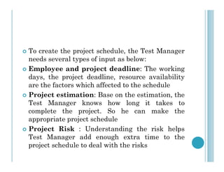  To create the project schedule, the Test Manager
needs several types of input as below:
 Employee and project deadline: The working
days, the project deadline, resource availability
are the factors which affected to the schedule
are the factors which affected to the schedule
 Project estimation: Base on the estimation, the
Test Manager knows how long it takes to
complete the project. So he can make the
appropriate project schedule
 Project Risk : Understanding the risk helps
Test Manager add enough extra time to the
project schedule to deal with the risks
 