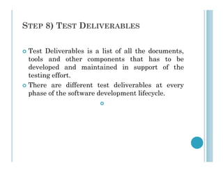 STEP 8) TEST DELIVERABLES
 Test Deliverables is a list of all the documents,
tools and other components that has to be
developed and maintained in support of the
testing effort.
 There are different test deliverables at every
 There are different test deliverables at every
phase of the software development lifecycle.

 