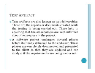 TEST ARTIFACT
 Test artifacts are also known as test deliverables.
These are the reports or documents created while
the testing is being carried out. These help in
ensuring that the stakeholders are kept informed
about the progress in the project.
about the progress in the project.
 A software project undergoes several phases
before its finally delivered to the end-user. These
phases are completely documented and presented
to the client so that they are updated and can
analyze if the requirements are being met or not.
 