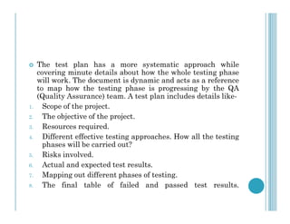  The test plan has a more systematic approach while
covering minute details about how the whole testing phase
will work. The document is dynamic and acts as a reference
to map how the testing phase is progressing by the QA
(Quality Assurance) team. A test plan includes details like-
1. Scope of the project.
The objective of the project.
2. The objective of the project.
3. Resources required.
4. Different effective testing approaches. How all the testing
phases will be carried out?
5. Risks involved.
6. Actual and expected test results.
7. Mapping out different phases of testing.
8. The final table of failed and passed test results.
 