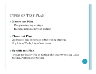 TYPES OF TEST PLAN
 Master test Plan
- Complete testing strategy
- Includes multiple level of testing
 Phase test Plan
 Phase test Plan
- Addresses any one phase of the testing strategy
- E.g. List of Tools, List of test cases
 Specific test Plan
- Design for major type of testing like security testing ,Load
testing, Performance testing
 