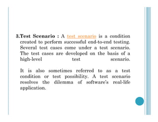 3.Test Scenario : A test scenario is a condition
created to perform successful end-to-end testing.
Several test cases come under a test scenario.
The test cases are developed on the basis of a
high-level test scenario.
high-level test scenario.
It is also sometimes referred to as a test
condition or test possibility. A test scenario
resolves the dilemma of software’s real-life
application.
 