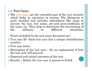  4. Test Cases
 The test cases are the extended part of the test scenario
which helps in execution in testing. The document is
quite detailed and includes information like steps to
execute the test, test name, pre-and post-conditions of
the tests, etc. They help to determine the functioning of
the software in different situations.
Points included in the test cases document are-
Points included in the test cases document are-
 Test case ID -Each test case has a unique identification
number.
 Test case name.
 Description of the test case – It’s an explanation of how
the test case will proceed.
 Expected and actual outcomes of the test.
 Results – Either the test case is passed or failed.
 