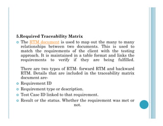 5.Required Traceability Matrix
 The RTM document is used to map out the many to many
relationships between two documents. This is used to
match the requirements of the client with the testing
approach. It is maintained in a table format and links the
requirements to verify if they are being fulfilled.
There are two types of RTM- forward RTM and backward
RTM. Details that are included in the traceability matrix
document are-
 Requirement ID
 Requirement type or description.
 Test Case ID linked to that requirement.
 Result or the status. Whether the requirement was met or
not.
 